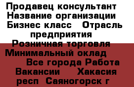 Продавец-консультант › Название организации ­ Бизнес класс › Отрасль предприятия ­ Розничная торговля › Минимальный оклад ­ 35 000 - Все города Работа » Вакансии   . Хакасия респ.,Саяногорск г.